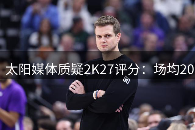 太阳媒体质疑2K27评分：场均20分的狄龙仅获82分？
