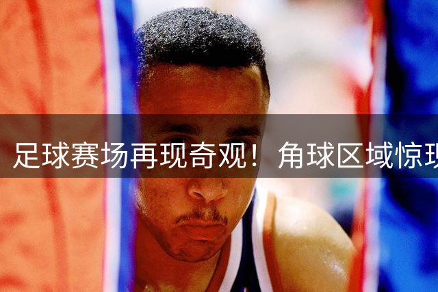 足球赛场再现奇观！角球区域惊现盾牌安保